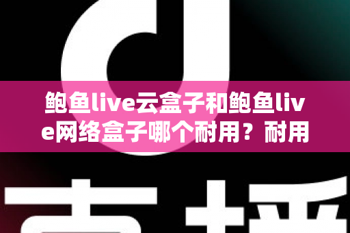 鲍鱼live云盒子和鲍鱼live网络盒子哪个耐用？耐用性全面对比与实用选购指南