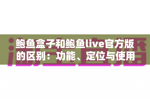 鲍鱼盒子和鲍鱼live官方版的区别：功能、定位与使用体验全面对比指南