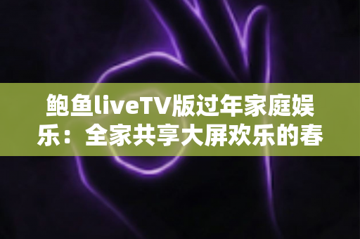 鲍鱼liveTV版过年家庭娱乐:全家共享大屏欢乐的春节观影完整指南 鲍鱼liveTV版过年家庭娱乐:全家共享大屏欢乐的春节观影完整指南