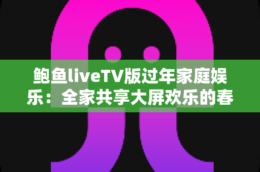 鲍鱼liveTV版过年家庭娱乐：全家共享大屏欢乐的春节观影完整指南