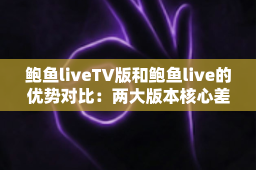 鲍鱼liveTV版和鲍鱼live的优势对比：两大版本核心差异全面解析，助你选出最适合自己的观看方案