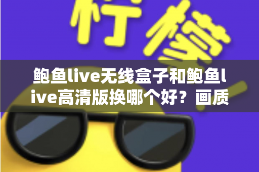 鲍鱼live无线盒子和鲍鱼live高清版换哪个好？画质、便捷与性价比全面对比指南