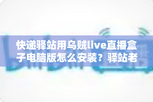 快递驿站用乌贼live直播盒子电脑版怎么安装？驿站老板必看的完整安装教程与运营指南