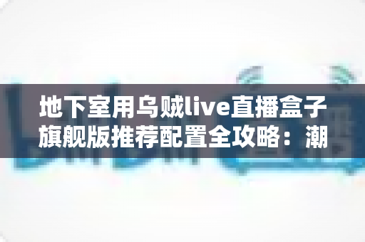 地下室用乌贼live直播盒子旗舰版推荐配置全攻略：潮湿低信号环境下的流畅直播影音方案