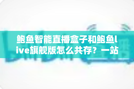 鲍鱼智能直播盒子和鲍鱼live旗舰版怎么共存?一站式双版本安装使用全攻略 鲍鱼智能直播盒子和鲍鱼live旗舰版怎么共存?一站式双版本安装使用全攻略
