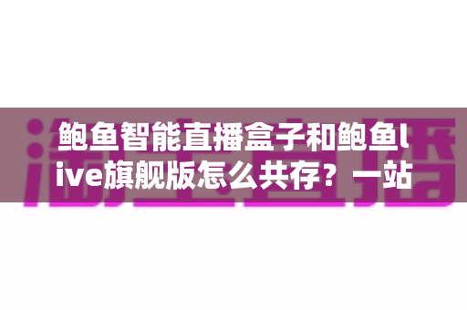 鲍鱼智能直播盒子和鲍鱼live旗舰版怎么共存？一站式双版本安装使用全攻略