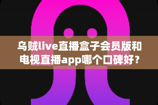 乌贼live直播盒子会员版和电视直播app哪个口碑好?全面解析与选购避坑指南 乌贼live直播盒子会员版和电视直播app哪个口碑好?全面解析与选购避坑指南