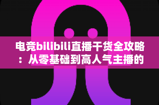 电竞bilibili直播干货全攻略：从零基础到高人气主播的实战进阶指南