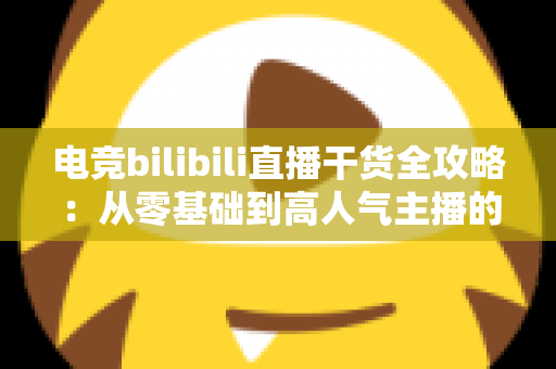 电竞bilibili直播干货全攻略：从零基础到高人气主播的实战进阶指南