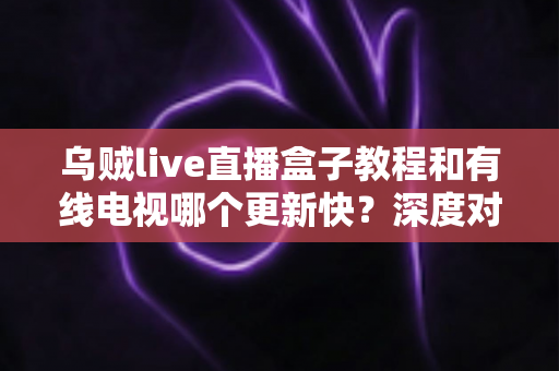 乌贼live直播盒子教程和有线电视哪个更新快?深度对比全解析 乌贼live直播盒子教程和有线电视哪个更新快?深度对比全解析