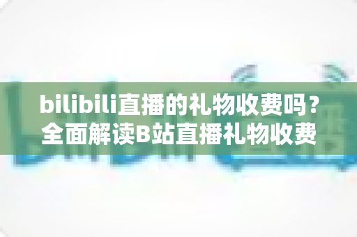 bilibili直播的礼物收费吗？全面解读B站直播礼物收费机制、免费玩法与理性消费指南