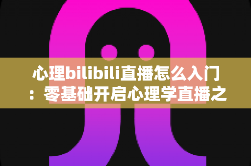 心理bilibili直播怎么入门:零基础开启心理学直播之路的全方位实战指南 心理bilibili直播怎么入门:零基础开启心理学直播之路的全方位实战指南