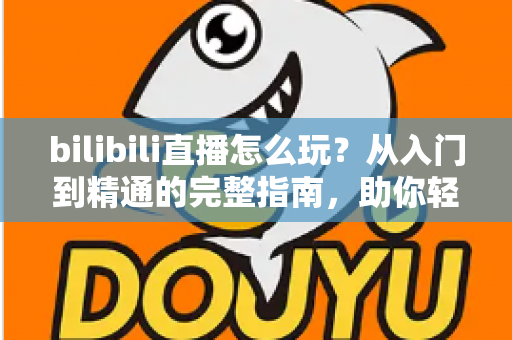 bilibili直播怎么玩？从入门到精通的完整指南，助你轻松玩转B站直播