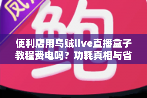便利店用乌贼live直播盒子教程费电吗？功耗真相与省电技巧一文讲透