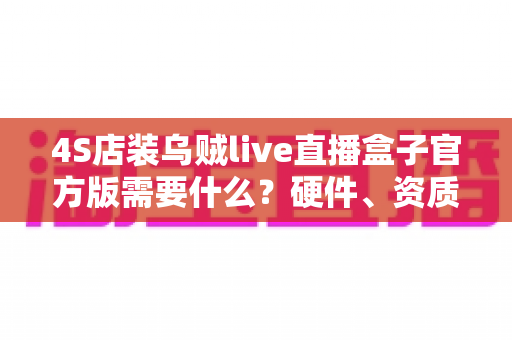 4S店装乌贼live直播盒子官方版需要什么？硬件、资质与流程一站式全解析