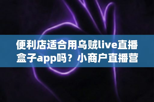 便利店适合用乌贼live直播盒子app吗？小商户直播营销全方位解读与实操指南