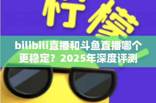 bilibili直播和斗鱼直播哪个更稳定？2025年深度评测与全面对比分析指南