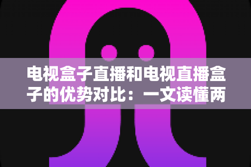 电视盒子直播和电视直播盒子的优势对比：一文读懂两种观影方案的差异，帮您选出最适合的家庭电视设备