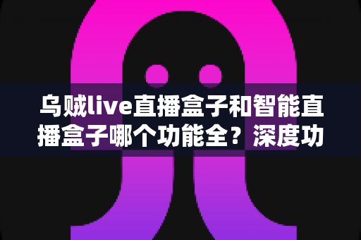 乌贼live直播盒子和智能直播盒子哪个功能全？深度功能对比与选购指南一文读懂