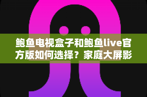 鲍鱼电视盒子和鲍鱼live官方版如何选择？家庭大屏影音全维度选购指南