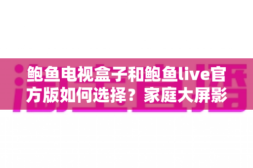 鲍鱼电视盒子和鲍鱼live官方版如何选择？家庭大屏影音全维度选购指南