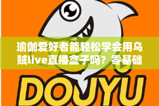 瑜伽爱好者能轻松学会用乌贼live直播盒子吗?零基础也能快速上手的专业直播设备全解析 瑜伽爱好者能轻松学会用乌贼live直播盒子吗?零基础也能快速上手的专业直播设备全解析