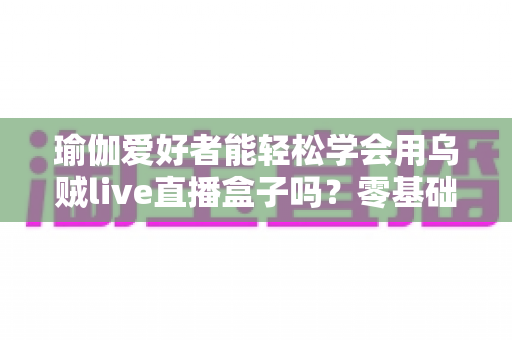瑜伽爱好者能轻松学会用乌贼live直播盒子吗?零基础也能快速上手的专业直播设备全解析 瑜伽爱好者能轻松学会用乌贼live直播盒子吗?零基础也能快速上手的专业直播设备全解析
