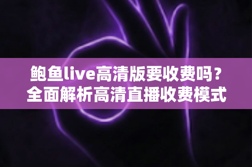 鲍鱼live高清版要收费吗？全面解析高清直播收费模式与实用避坑指南