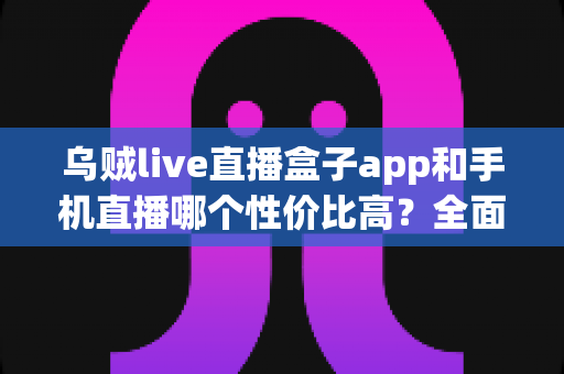 乌贼live直播盒子app和手机直播哪个性价比高？全面解析助你选对直播设备方案
