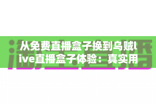 从免费直播盒子换到乌贼live直播盒子体验：真实用户换机心得与深度使用感受分享