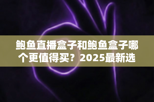 鲍鱼直播盒子和鲍鱼盒子哪个更值得买？2025最新选购对比全攻略