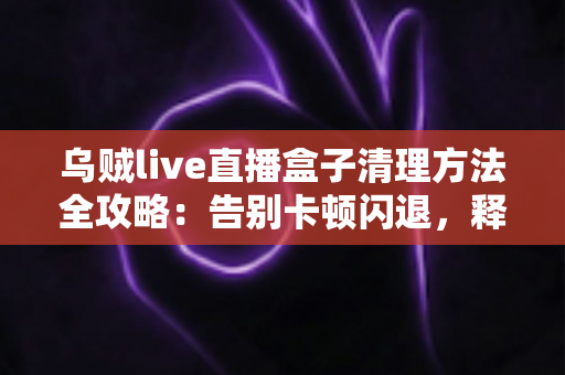 乌贼live直播盒子清理方法全攻略：告别卡顿闪退，释放存储空间，畅享流畅直播体验