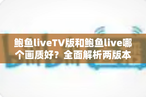 鲍鱼liveTV版和鲍鱼live哪个画质好?全面解析两版本画质差异与观看体验指南 鲍鱼liveTV版和鲍鱼live哪个画质好?全面解析两版本画质差异与观看体验指南