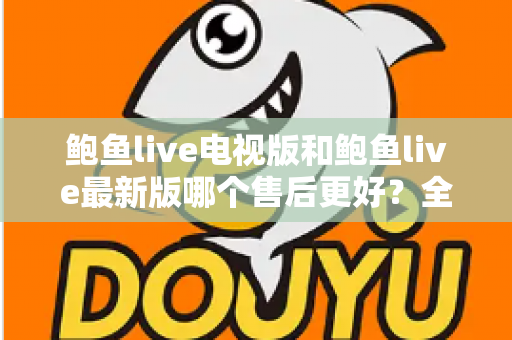 鲍鱼live电视版和鲍鱼live最新版哪个售后更好？全面对比两版本售后服务差异与选择指南