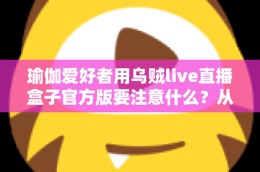 瑜伽爱好者用乌贼live直播盒子官方版要注意什么?从入门到进阶的完整避坑指南 瑜伽爱好者用乌贼live直播盒子官方版要注意什么?从入门到进阶的完整避坑指南