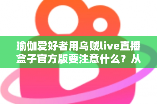 瑜伽爱好者用乌贼live直播盒子官方版要注意什么？从入门到进阶的完整避坑指南