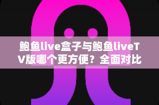 鲍鱼live盒子与鲍鱼liveTV版哪个更方便？全面对比安装、操作与体验，帮你选对家庭观影方案