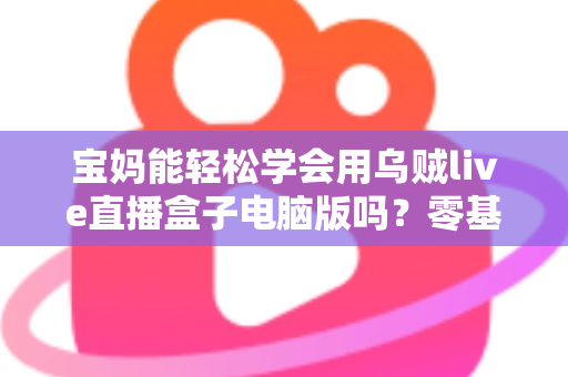 宝妈能轻松学会用乌贼live直播盒子电脑版吗？零基础宝妈直播上手全攻略
