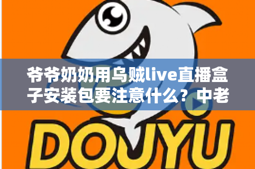 爷爷奶奶用乌贼live直播盒子安装包要注意什么？中老年用户安全安装与避坑全指南