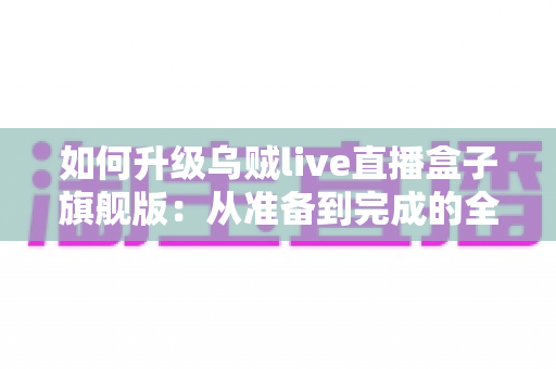 如何升级乌贼live直播盒子旗舰版：从准备到完成的全方位实操指南