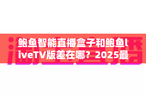 鲍鱼智能直播盒子和鲍鱼liveTV版差在哪?2025最新选购攻略与核心区别全面解析 鲍鱼智能直播盒子和鲍鱼liveTV版差在哪?2025最新选购攻略与核心区别全面解析