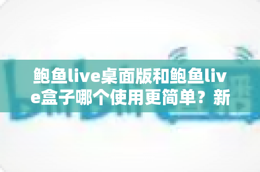 鲍鱼live桌面版和鲍鱼live盒子哪个使用更简单？新手也能秒懂的使用体验全解析