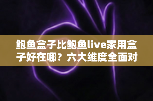 鲍鱼盒子比鲍鱼live家用盒子好在哪？六大维度全面对比，帮你选对电视盒子