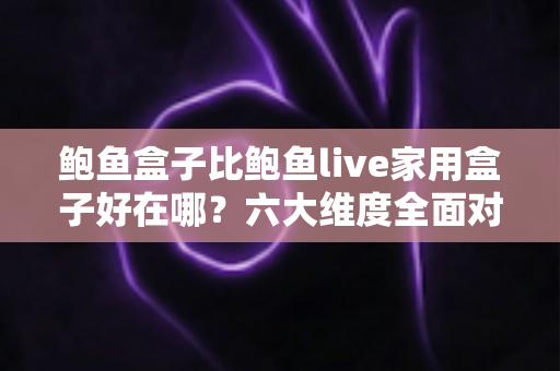 鲍鱼盒子比鲍鱼live家用盒子好在哪？六大维度全面对比，帮你选对电视盒子