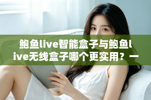 鲍鱼live智能盒子与鲍鱼live无线盒子哪个更实用？一篇讲透差异的深度选购指南