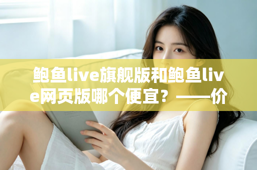 鲍鱼live旗舰版和鲍鱼live网页版哪个便宜？——价格差异全解析与高性价比选择指南