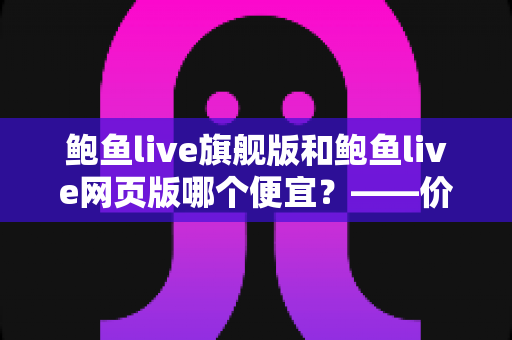 鲍鱼live旗舰版和鲍鱼live网页版哪个便宜？——价格差异全解析与高性价比选择指南