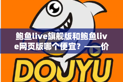 鲍鱼live旗舰版和鲍鱼live网页版哪个便宜？——价格差异全解析与高性价比选择指南
