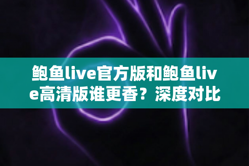 鲍鱼live官方版和鲍鱼live高清版谁更香？深度对比解析帮你选出最适合自己的版本