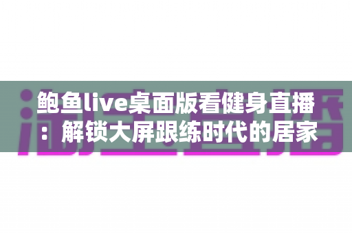 鲍鱼live桌面版看健身直播：解锁大屏跟练时代的居家健身新方式